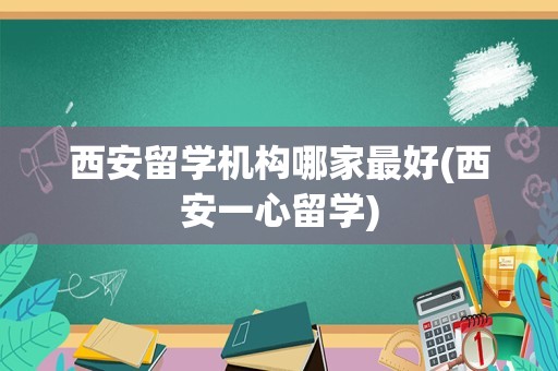 西安留学机构哪家最好(西安一心留学)