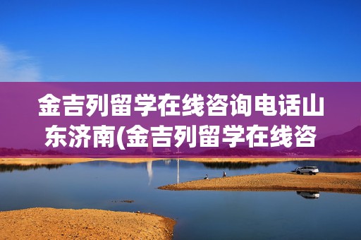 金吉列留学在线咨询电话山东济南(金吉列留学在线咨询电话)