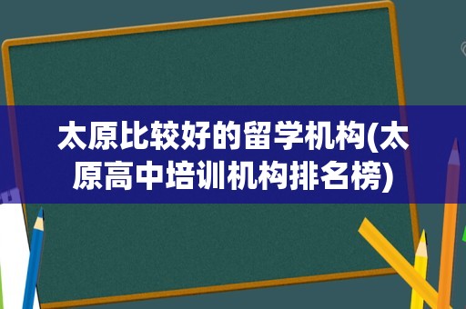 太原比较好的留学机构(太原高中培训机构排名榜)