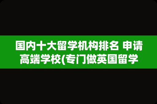 国内十大留学机构排名 申请高端学校(专门做英国留学的机构)