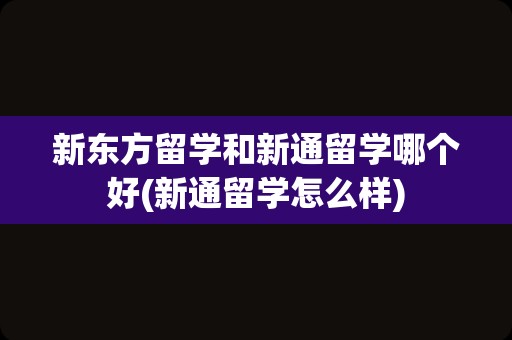 新东方留学和新通留学哪个好(新通留学怎么样)