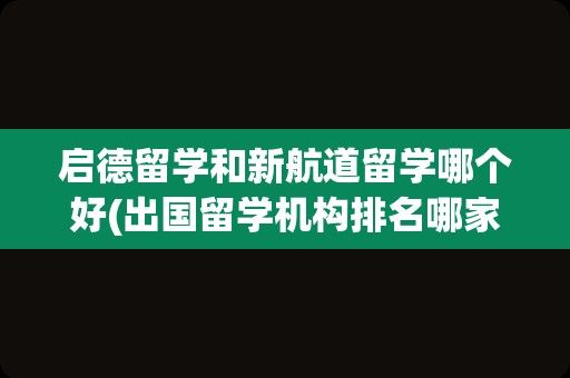 启德留学和新航道留学哪个好(出国留学机构排名哪家口碑好)