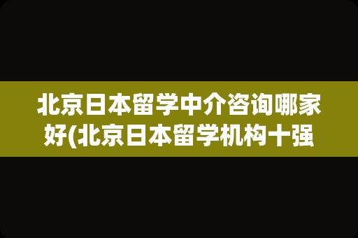 北京日本留学中介咨询哪家好(北京日本留学机构十强)