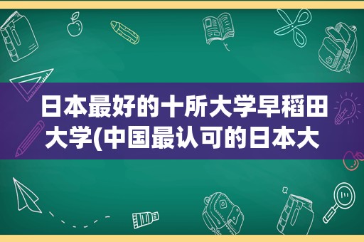 日本最好的十所大学早稻田大学(中国最认可的日本大学)