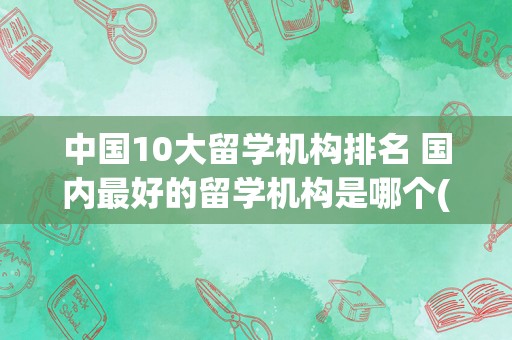 中国10大留学机构排名 国内最好的留学机构是哪个(国内靠谱的留学机构)