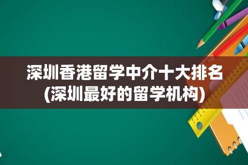 深圳香港留学中介十大排名(深圳最好的留学机构)