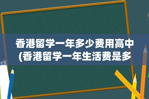 香港留学一年多少费用高中(香港留学一年生活费是多少)