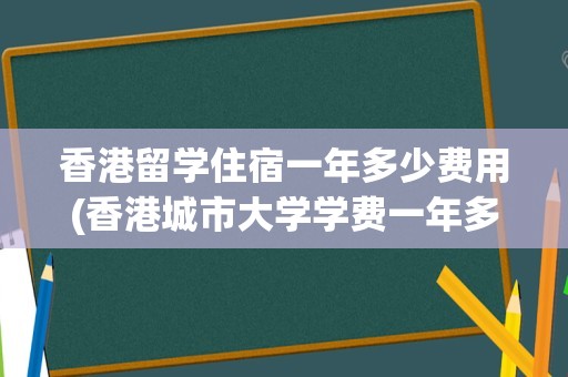 香港留学住宿一年多少费用(香港城市大学学费一年多少钱)