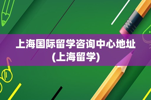 上海国际留学咨询中心地址(上海留学)