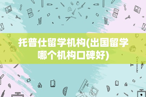 托普仕留学机构(出国留学哪个机构口碑好)