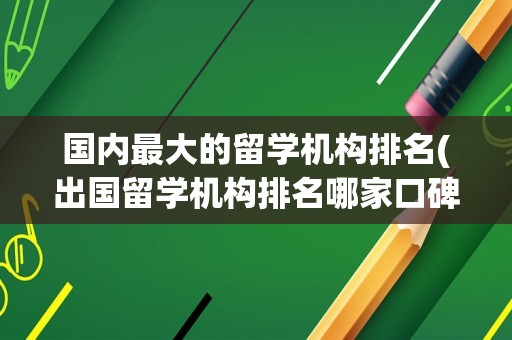 国内最大的留学机构排名(出国留学机构排名哪家口碑好)