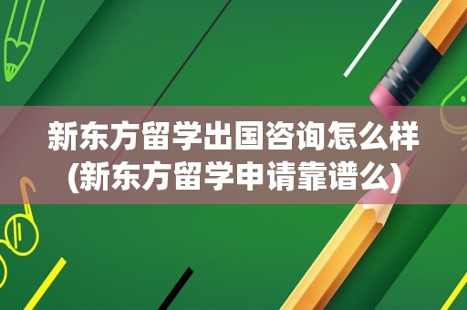 新东方留学出国咨询怎么样(新东方留学申请靠谱么)