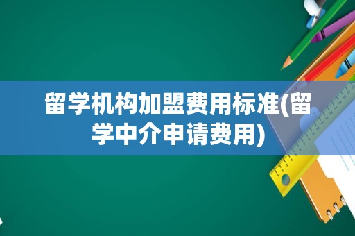 留学机构加盟费用标准(留学中介申请费用)