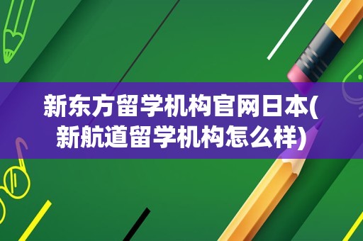 新东方留学机构官网日本(新航道留学机构怎么样)