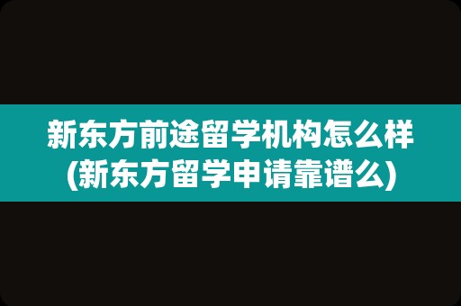 新东方前途留学机构怎么样(新东方留学申请靠谱么)