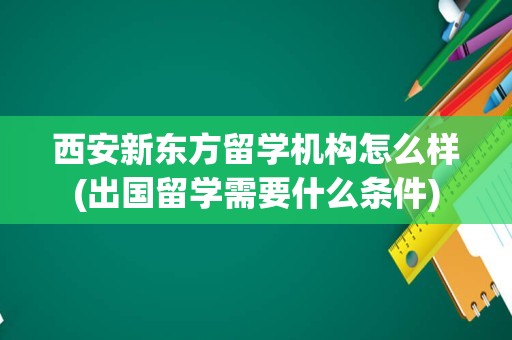 西安新东方留学机构怎么样(出国留学需要什么条件)