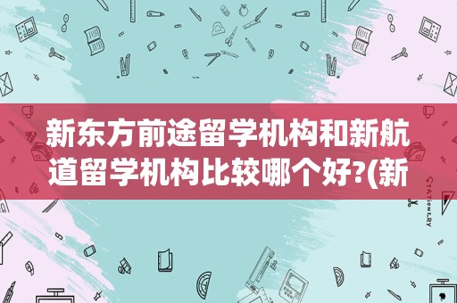 新东方前途留学机构和新航道留学机构比较哪个好?(新东方和新航道哪个好)