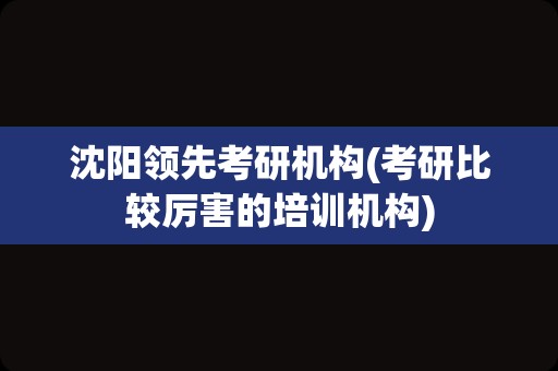 沈阳领先考研机构(考研比较厉害的培训机构)