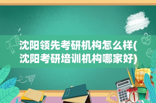 沈阳领先考研机构怎么样(沈阳考研培训机构哪家好)