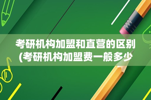 考研机构加盟和直营的区别(考研机构加盟费一般多少)