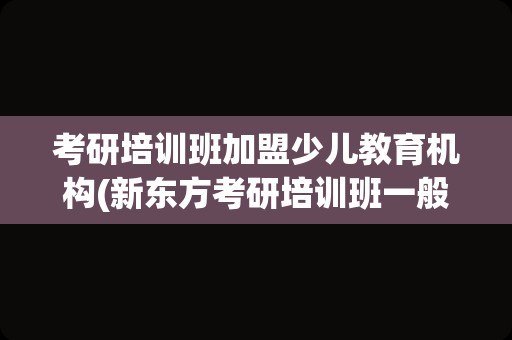 考研培训班加盟少儿教育机构(新东方考研培训班一般多少钱)