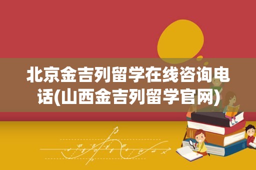 北京金吉列留学在线咨询电话(山西金吉列留学官网)