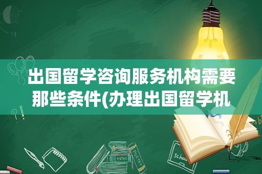 出国留学咨询服务机构需要那些条件(办理出国留学机构需要什么手续)