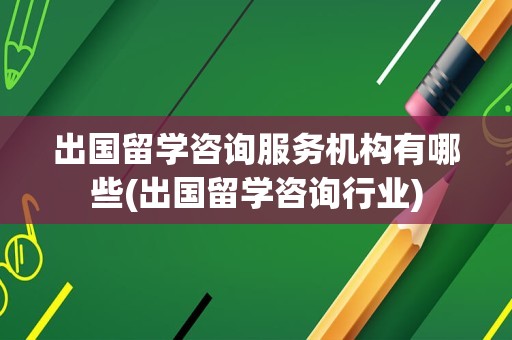 出国留学咨询服务机构有哪些(出国留学咨询行业)