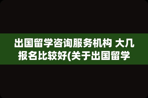 出国留学咨询服务机构 大几报名比较好(关于出国留学中介机构)