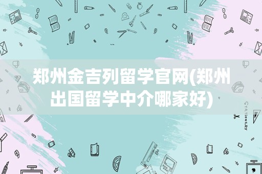 郑州金吉列留学官网(郑州出国留学中介哪家好)