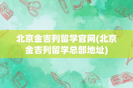 北京金吉列留学官网(北京金吉列留学总部地址)