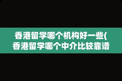 香港留学哪个机构好一些(香港留学哪个中介比较靠谱)