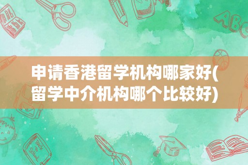 申请香港留学机构哪家好(留学中介机构哪个比较好)