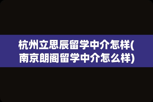 杭州立思辰留学中介怎样(南京朗阁留学中介怎么样)