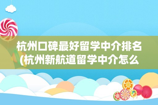 杭州口碑最好留学中介排名(杭州新航道留学中介怎么样)