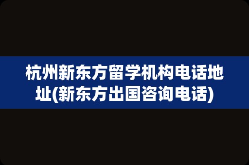 杭州新东方留学机构电话地址(新东方出国咨询电话)