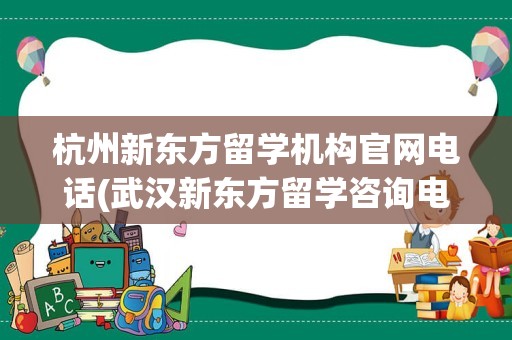 杭州新东方留学机构官网电话(武汉新东方留学咨询电话)