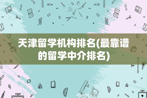 天津留学机构排名(最靠谱的留学中介排名)