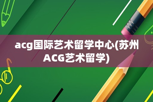 acg国际艺术留学中心(苏州ACG艺术留学)