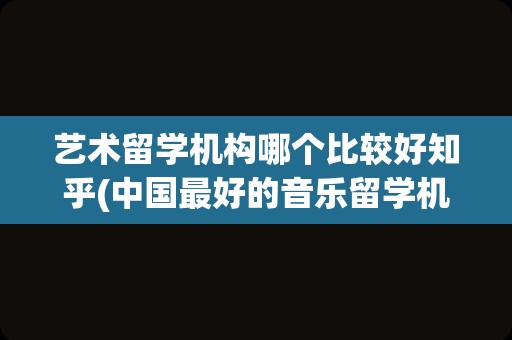 艺术留学机构哪个比较好知乎(中国最好的音乐留学机构)