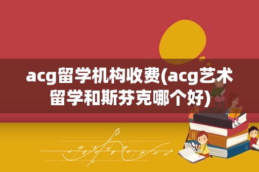 acg留学机构收费(acg艺术留学和斯芬克哪个好)