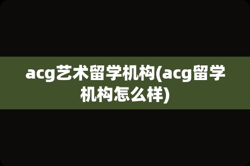 acg艺术留学机构(acg留学机构怎么样)