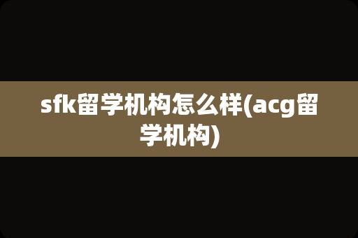 sfk留学机构怎么样(acg留学机构)