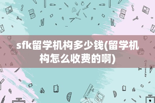 sfk留学机构多少钱(留学机构怎么收费的啊)