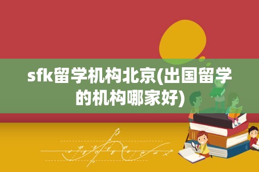 sfk留学机构北京(出国留学的机构哪家好)