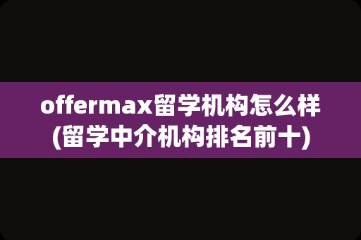 offermax留学机构怎么样(留学中介机构排名前十)