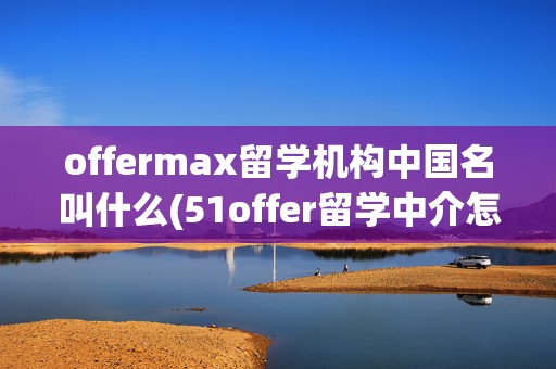 offermax留学机构中国名叫什么(51offer留学中介怎么样)