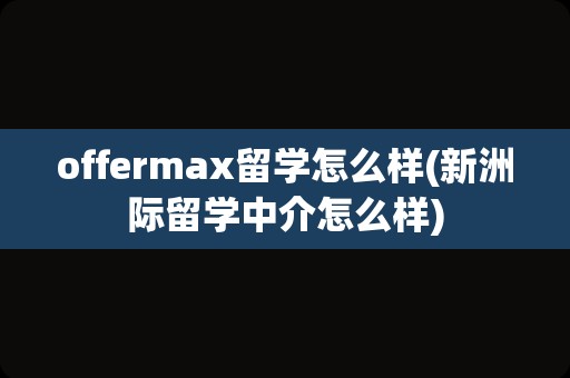 offermax留学怎么样(新洲际留学中介怎么样)