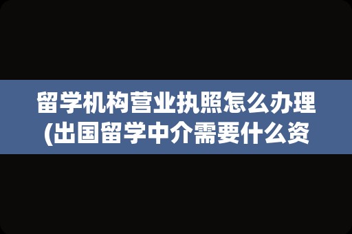 留学机构营业执照怎么办理(出国留学中介需要什么资质)