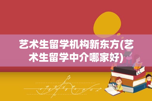 艺术生留学机构新东方(艺术生留学中介哪家好)